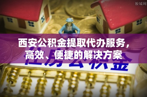 迎泽西安公积金提取代办服务，高效、便捷的解决方案