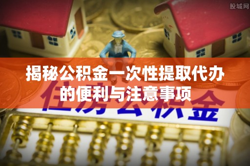迎泽揭秘公积金一次性提取代办的便利与注意事项