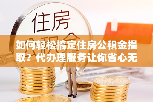迎泽如何轻松搞定住房公积金提取？代办理服务让你省心无忧