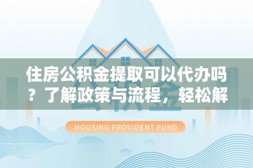 迎泽住房公积金提取可以代办吗？了解政策与流程，轻松解决疑惑