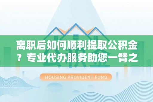 迎泽离职后如何顺利提取公积金？专业代办服务助您一臂之力