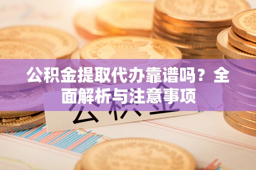 迎泽公积金提取代办靠谱吗？全面解析与注意事项