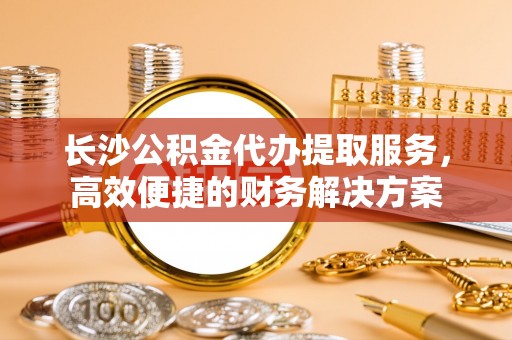 迎泽长沙公积金代办提取服务，高效便捷的财务解决方案
