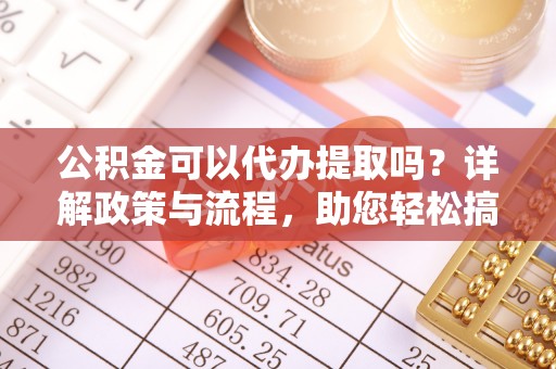 迎泽公积金可以代办提取吗？详解政策与流程，助您轻松搞定！