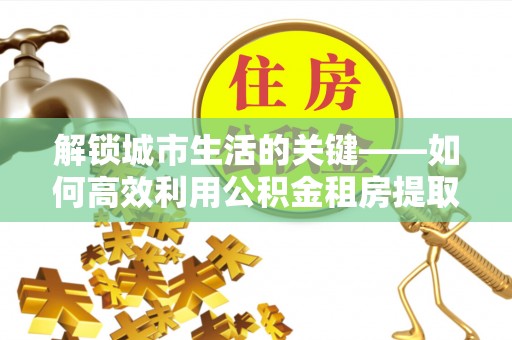 迎泽解锁城市生活的关键——如何高效利用公积金租房提取实现居住自由