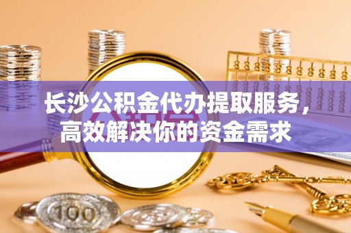 迎泽长沙公积金代办提取服务，高效解决你的资金需求