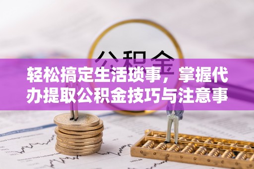 迎泽轻松搞定生活琐事，掌握代办提取公积金技巧与注意事项