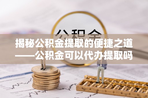 迎泽揭秘公积金提取的便捷之道——公积金可以代办提取吗？