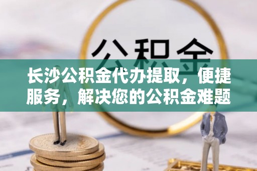 迎泽长沙公积金代办提取，便捷服务，解决您的公积金难题