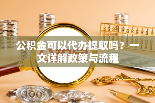 迎泽公积金可以代办提取吗？一文详解政策与流程