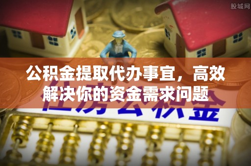 迎泽公积金提取代办事宜，高效解决你的资金需求问题