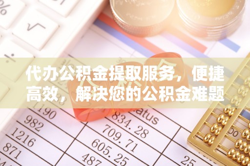 迎泽代办公积金提取服务，便捷高效，解决您的公积金难题
