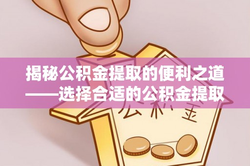 迎泽揭秘公积金提取的便利之道——选择合适的公积金提取代办公司是关键