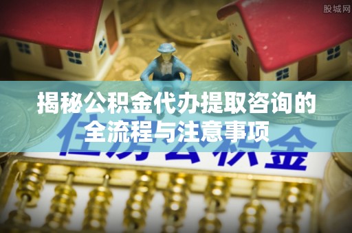迎泽揭秘公积金代办提取咨询的全流程与注意事项