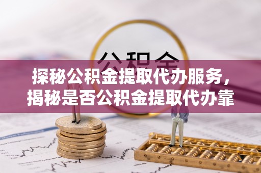 迎泽探秘公积金提取代办服务，揭秘是否公积金提取代办靠谱吗？