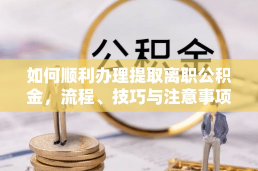 迎泽如何顺利办理提取离职公积金，流程、技巧与注意事项全解析