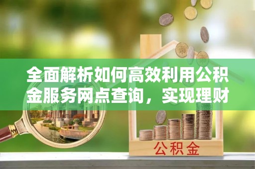 迎泽全面解析如何高效利用公积金服务网点查询，实现理财与生活优化