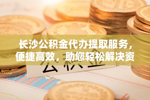 迎泽长沙公积金代办提取服务，便捷高效，助您轻松解决资金需求