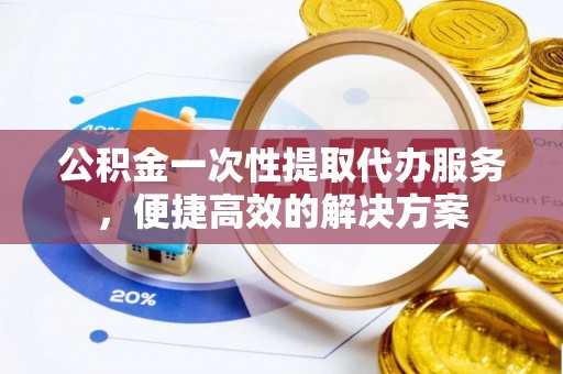 迎泽公积金一次性提取代办服务，便捷高效的解决方案