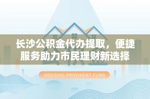 迎泽长沙公积金代办提取，便捷服务助力市民理财新选择