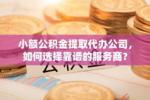 迎泽小额公积金提取代办公司，如何选择靠谱的服务商？