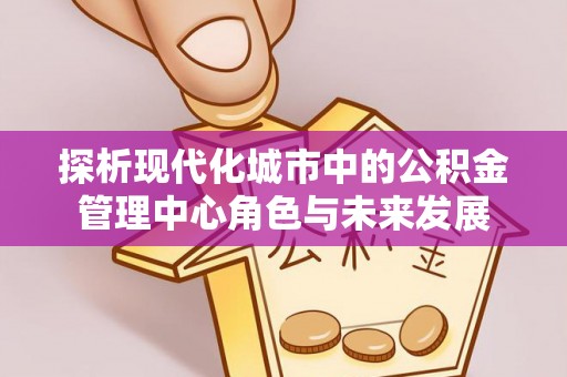 迎泽探析现代化城市中的公积金管理中心角色与未来发展