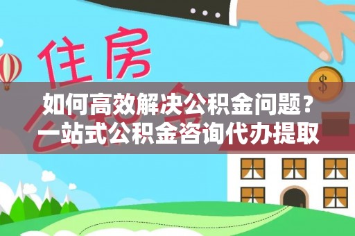 迎泽如何高效解决公积金问题？一站式公积金咨询代办提取服务全解析