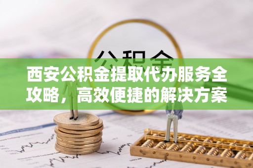迎泽西安公积金提取代办服务全攻略，高效便捷的解决方案