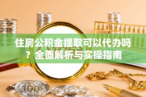 迎泽住房公积金提取可以代办吗？全面解析与实操指南
