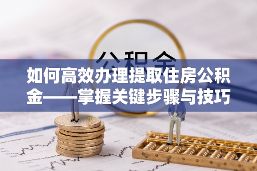 迎泽如何高效办理提取住房公积金——掌握关键步骤与技巧