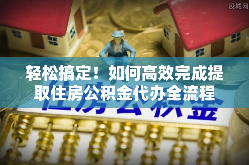 迎泽轻松搞定！如何高效完成提取住房公积金代办全流程