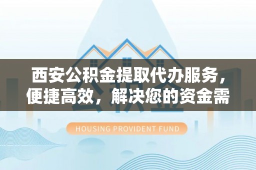 迎泽西安公积金提取代办服务，便捷高效，解决您的资金需求