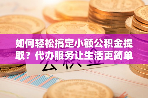 迎泽如何轻松搞定小额公积金提取？代办服务让生活更简单