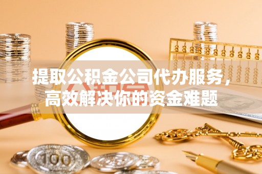 迎泽提取公积金公司代办服务，高效解决你的资金难题