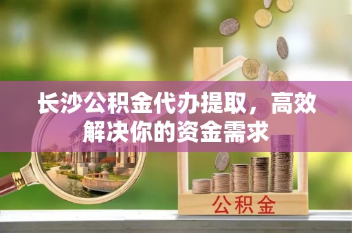 迎泽长沙公积金代办提取，高效解决你的资金需求