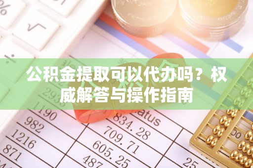 迎泽公积金提取可以代办吗？权威解答与操作指南