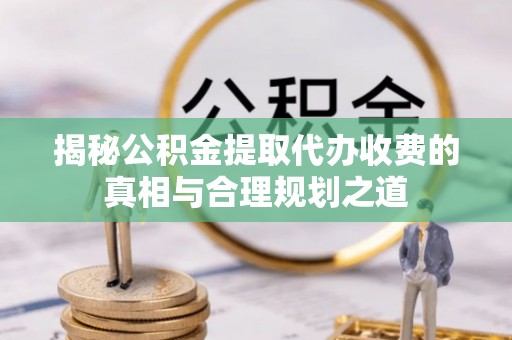 迎泽揭秘公积金提取代办收费的真相与合理规划之道