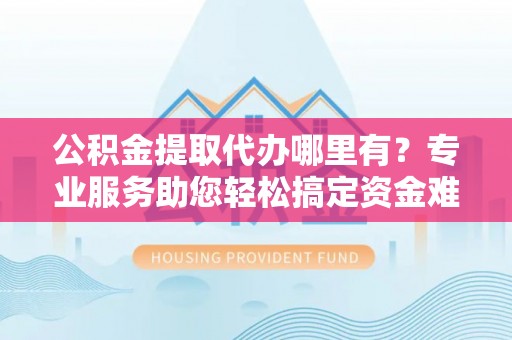 迎泽公积金提取代办哪里有？专业服务助您轻松搞定资金难题