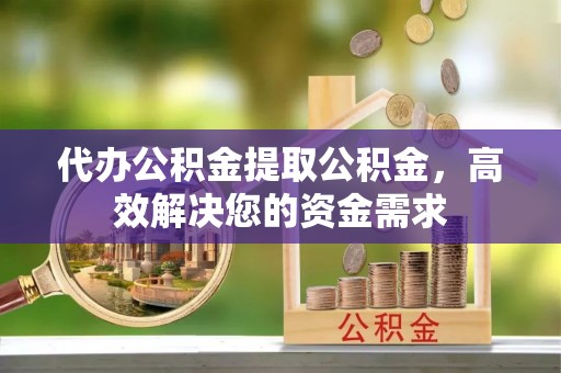 迎泽代办公积金提取公积金，高效解决您的资金需求
