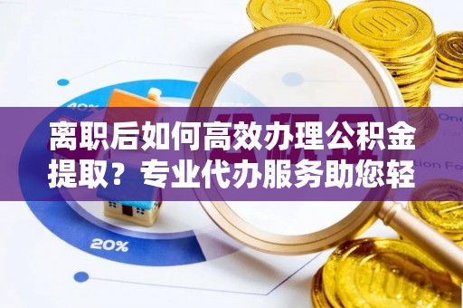 迎泽离职后如何高效办理公积金提取？专业代办服务助您轻松搞定