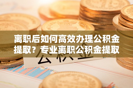 迎泽离职后如何高效办理公积金提取？专业离职公积金提取代办服务指南