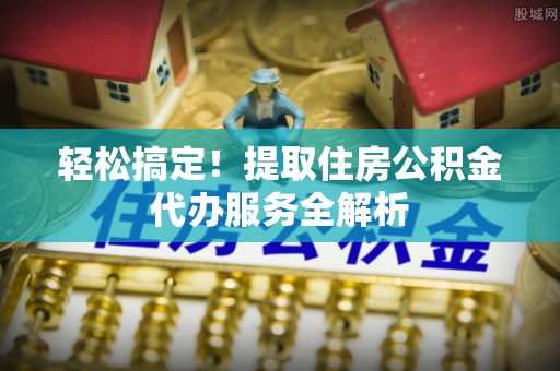 迎泽轻松搞定！提取住房公积金代办服务全解析