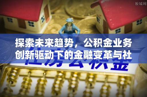 迎泽探索未来趋势，公积金业务创新驱动下的金融变革与社会价值