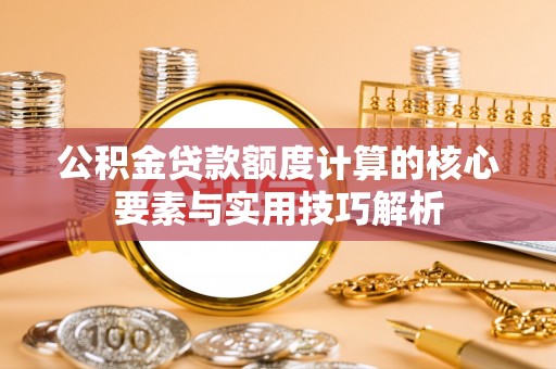 迎泽公积金贷款额度计算的核心要素与实用技巧解析