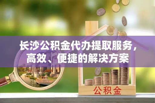 迎泽长沙公积金代办提取服务，高效、便捷的解决方案