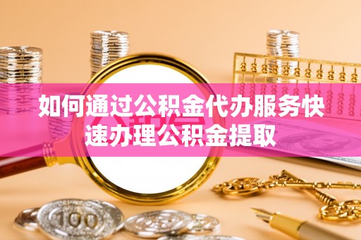 迎泽如何通过公积金代办服务快速办理公积金提取