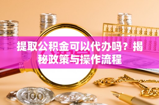 迎泽提取公积金可以代办吗？揭秘政策与操作流程