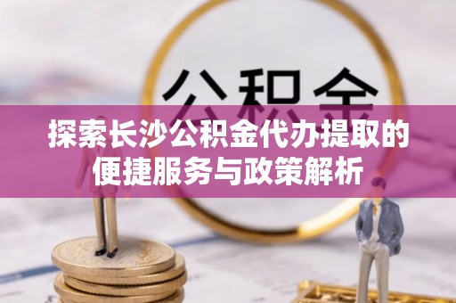 迎泽探索长沙公积金代办提取的便捷服务与政策解析