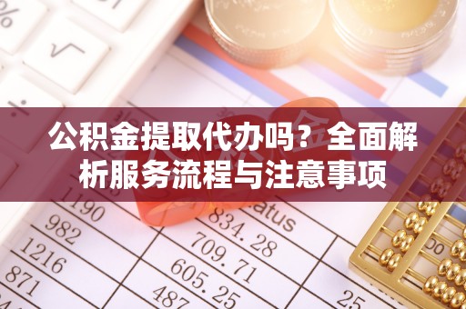 迎泽公积金提取代办吗？全面解析服务流程与注意事项