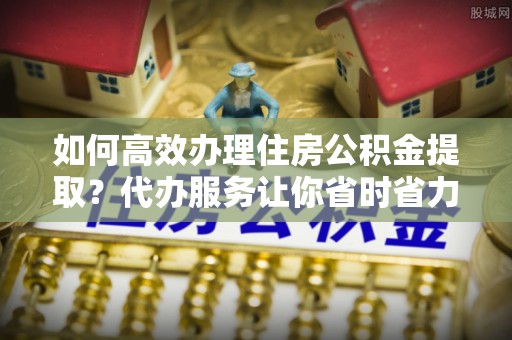 迎泽如何高效办理住房公积金提取？代办服务让你省时省力